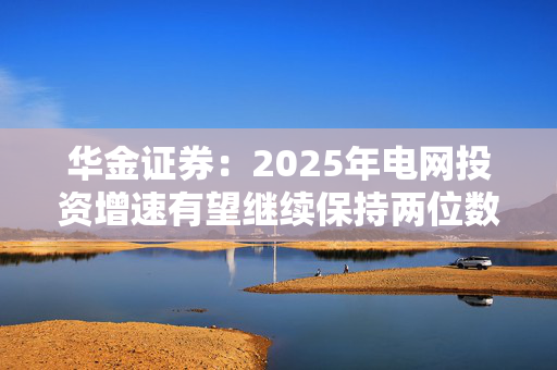 华金证券：2025年电网投资增速有望继续保持两位数