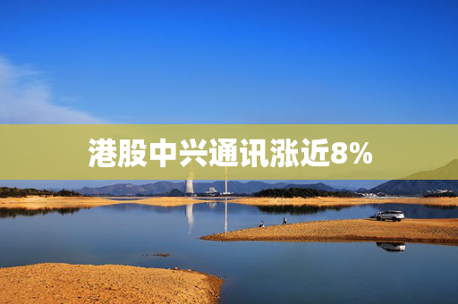 港股中兴通讯涨近8%