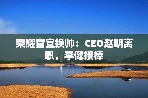 荣耀官宣换帅：CEO赵明离职，李健接棒