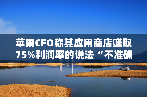 苹果CFO称其应用商店赚取75%利润率的说法“不准确”