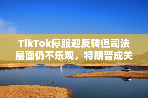 TikTok停服迎反转但司法层面仍不乐观，特朗普成关键先生