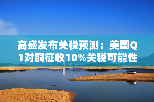 高盛发布关税预测：美国Q1对铜征收10%关税可能性约为50%