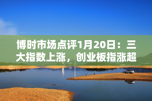 博时市场点评1月20日：三大指数上涨，创业板指涨超1.8%