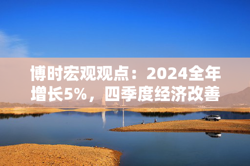 博时宏观观点：2024全年增长5%，四季度经济改善