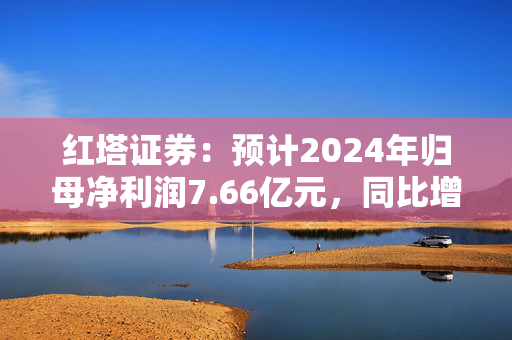 红塔证券：预计2024年归母净利润7.66亿元，同比增长145.34%