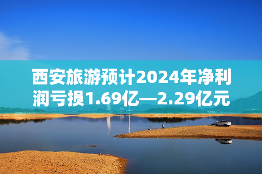 西安旅游预计2024年净利润亏损1.69亿—2.29亿元