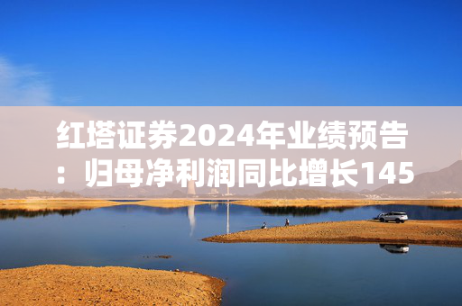 红塔证券2024年业绩预告：归母净利润同比增长145.34%