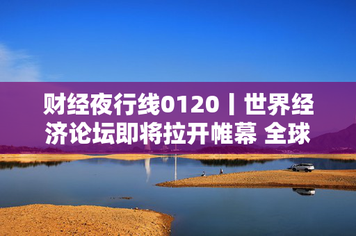 财经夜行线0120丨世界经济论坛即将拉开帷幕 全球市场静待特朗普上任首日动向