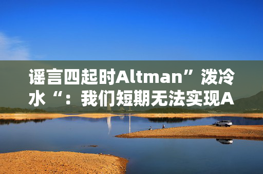 谣言四起时Altman”泼冷水“：我们短期无法实现AGI，快点把预期降低