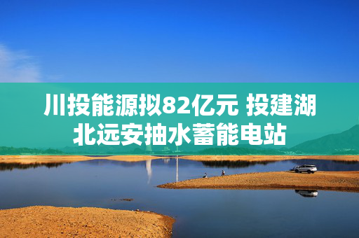 川投能源拟82亿元 投建湖北远安抽水蓄能电站