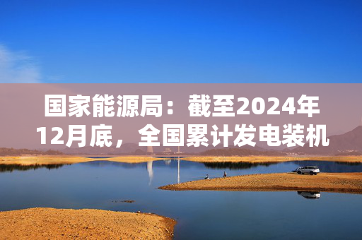 国家能源局：截至2024年12月底，全国累计发电装机容量约33.5亿千瓦，同比增长14.6%