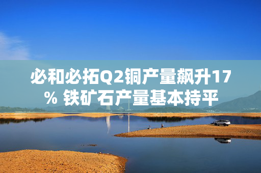 必和必拓Q2铜产量飙升17% 铁矿石产量基本持平