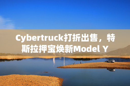 Cybertruck打折出售，特斯拉押宝焕新Model Y