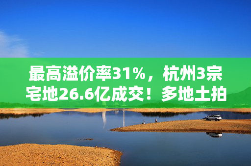 最高溢价率31%，杭州3宗宅地26.6亿成交！多地土拍高溢价成交