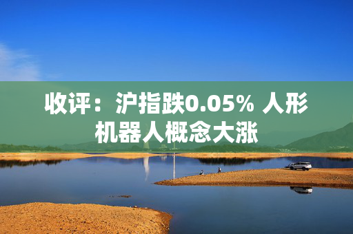 收评：沪指跌0.05% 人形机器人概念大涨