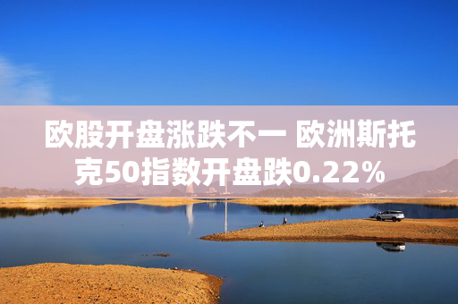 欧股开盘涨跌不一 欧洲斯托克50指数开盘跌0.22%