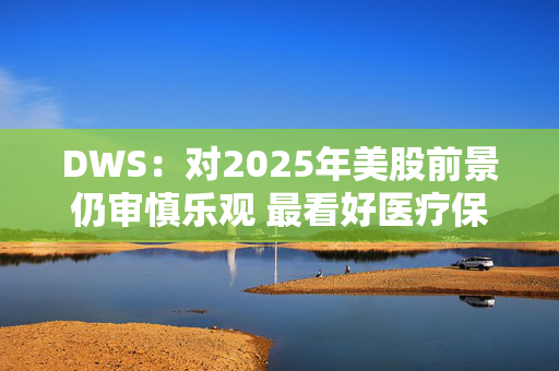 DWS：对2025年美股前景仍审慎乐观 最看好医疗保健板块