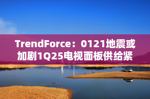 TrendForce：0121地震或加剧1Q25电视面板供给紧张