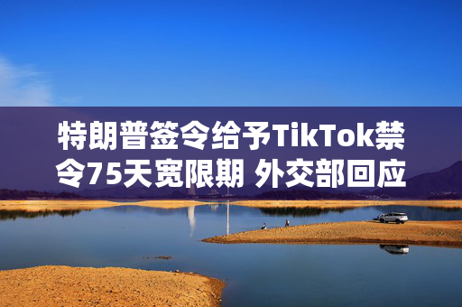 特朗普签令给予TikTok禁令75天宽限期 外交部回应