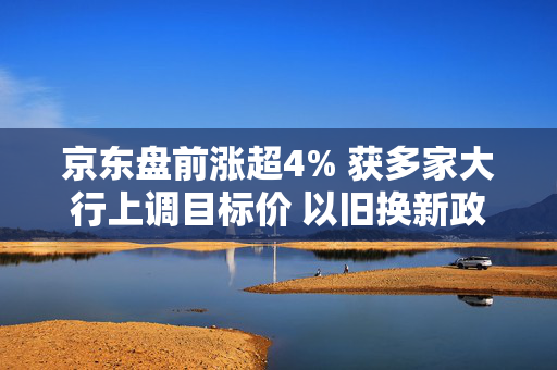 京东盘前涨超4% 获多家大行上调目标价 以旧换新政策支持上季强劲表现