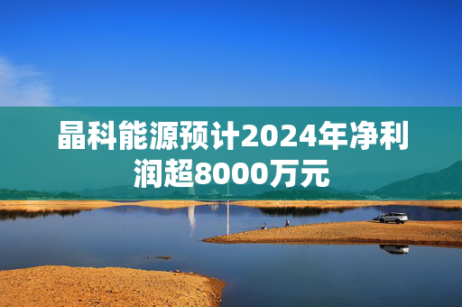 晶科能源预计2024年净利润超8000万元