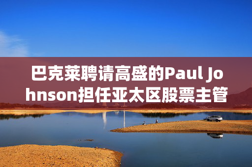 巴克莱聘请高盛的Paul Johnson担任亚太区股票主管