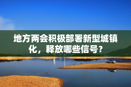 地方两会积极部署新型城镇化，释放哪些信号？