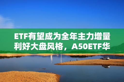 ETF有望成为全年主力增量利好大盘风格，A50ETF华宝（159596）涨1.21%，宁德时代涨超5%