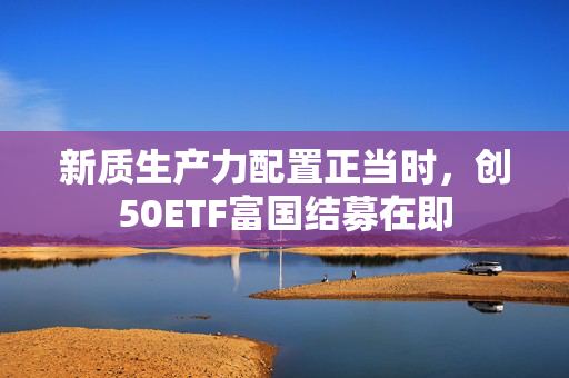 新质生产力配置正当时，创50ETF富国结募在即