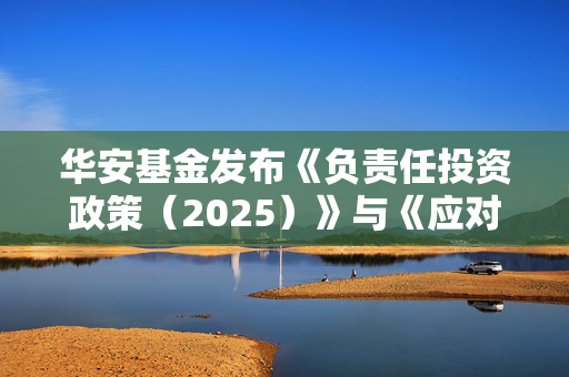 华安基金发布《负责任投资政策（2025）》与《应对气候变化管理框架》