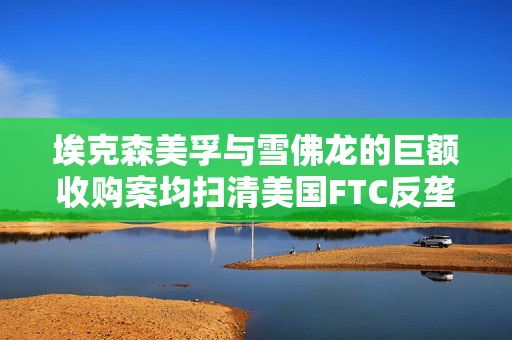 埃克森美孚与雪佛龙的巨额收购案均扫清美国FTC反垄断担忧