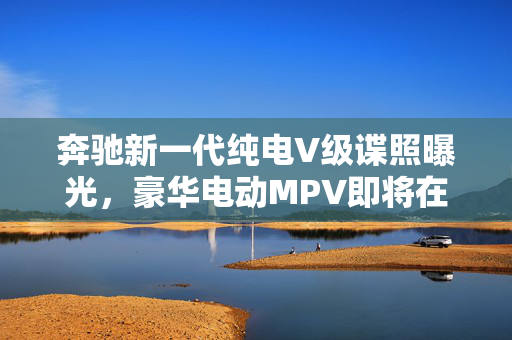 奔驰新一代纯电V级谍照曝光，豪华电动MPV即将在国内上市