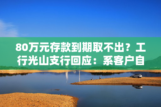 80万元存款到期取不出？工行光山支行回应：系客户自行转账至第三方公司