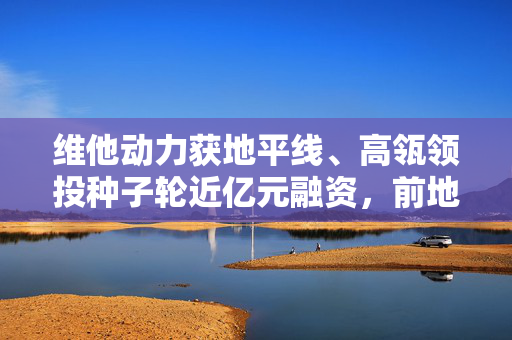 维他动力获地平线、高瓴领投种子轮近亿元融资，前地平线副总裁余轶南创建