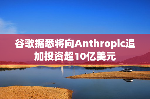 谷歌据悉将向Anthropic追加投资超10亿美元