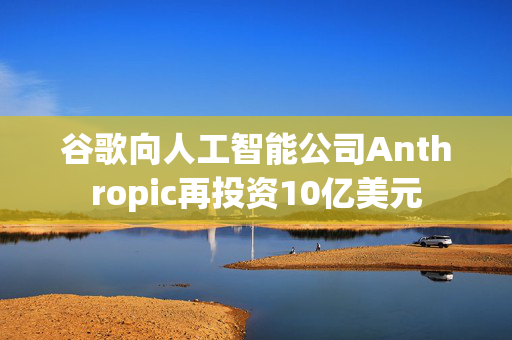 谷歌向人工智能公司Anthropic再投资10亿美元