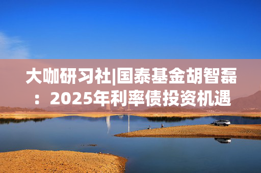 大咖研习社|国泰基金胡智磊：2025年利率债投资机遇与展望