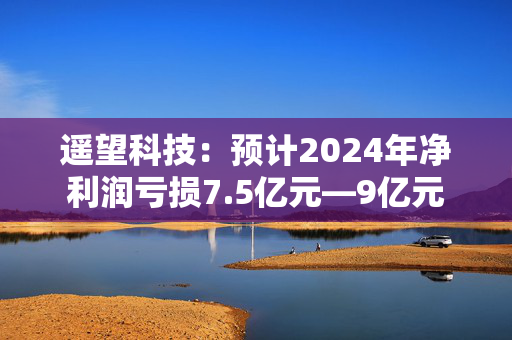 遥望科技：预计2024年净利润亏损7.5亿元—9亿元