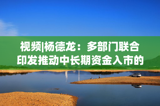 视频|杨德龙：多部门联合印发推动中长期资金入市的实施方案 有利于推动市场行情逐步走强