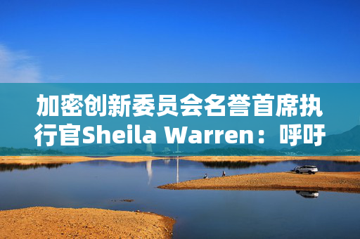 加密创新委员会名誉首席执行官Sheila Warren：呼吁美国联邦政府针对加密货币规则制订制度