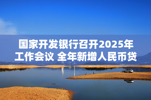 国家开发银行召开2025年工作会议 全年新增人民币贷款7000亿元