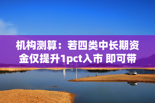 机构测算：若四类中长期资金仅提升1pct入市 即可带来增量资金超4000亿