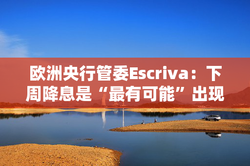 欧洲央行管委Escriva：下周降息是“最有可能”出现的情境