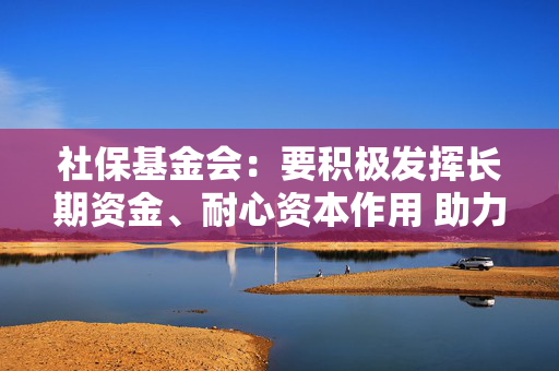 社保基金会：要积极发挥长期资金、耐心资本作用 助力资本市场平稳运行