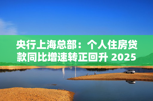 央行上海总部：个人住房贷款同比增速转正回升 2025年保持信贷总量合理增长