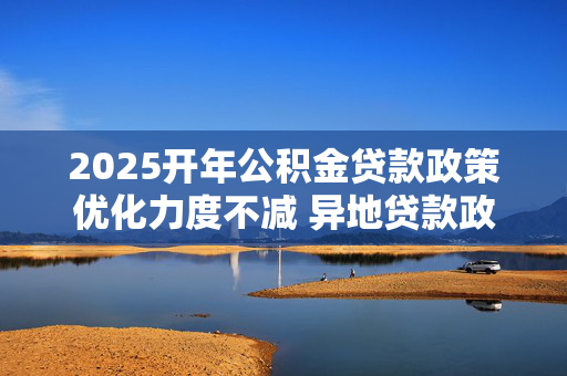 2025开年公积金贷款政策优化力度不减 异地贷款政策调整成多地重点