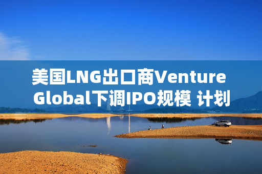 美国LNG出口商Venture Global下调IPO规模 计划融资18亿美元