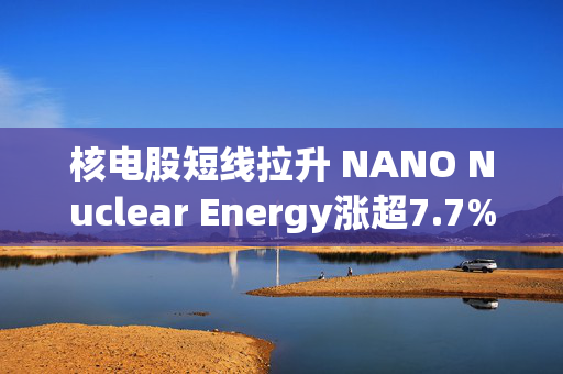 核电股短线拉升 NANO Nuclear Energy涨超7.7%