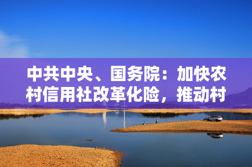 中共中央、国务院：加快农村信用社改革化险，推动村镇银行结构性重组