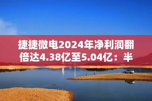 捷捷微电2024年净利润翻倍达4.38亿至5.04亿：半导体复苏助力 子公司贡献显著